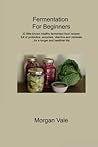 Fermentation For Beginners: 32 little-known healthy fermented food recipes full of probiotics, enzymes, vitamins and minerals, for a longer and healthier life