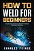 How to Weld for Beginners: Step By Step Comprehensive Blueprint to Welding Made Easy for Beginners