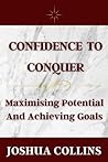Confidence To Conquer: Maximising Potential And Achieving Goals. Confidence overcoming low self-esteem, insecurity, and self-doubt.