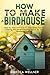 How to Make a Birdhouse: Step-by-Step Instructions and Expert Tips for Creating the Perfect Nesting Space for Your Feathered Friends (Crafts for Beginners)