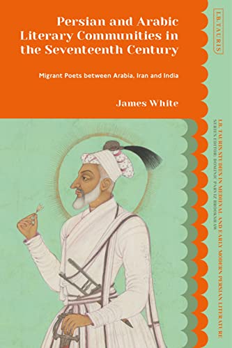Persian and Arabic Literary Communities in the Seventeenth Century: Migrant Poets between Arabia, Iran and India (I.B. Tauris Studies in Medieval and Early Modern Persian Literature)