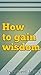 How to gain wisdom: Wisdom ...
