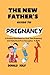 The New Father's Guide To Pregnancy: A practical Hand Book For First-Time Pregnancy And Fatherhood From Conception To Birth
