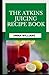 The Atkins Juicing Recipe Cookbook: Discover Delicious Juicing Recipes to Lose Weight, Gain Energy and Detox (with Pictures)