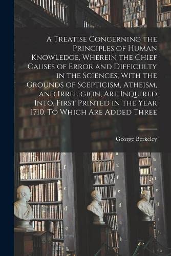 A Treatise Concerning the Principles of Human Knowledge, Wherein the Chief Causes of Error and Difficulty in the Sciences, With the Grounds of ... in the Year 1710. To Which are Added Three