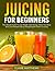 Juicing For Beginners: The ...