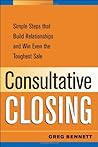 Consultative Closing: Simple Steps That Build Relationships and Win Even the Toughest Sale