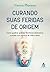Curando suas feridas de origem: Como quebrar padrões familiares destrutivos e mudar sua maneira de viver e amar (Portuguese Edition)