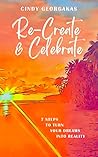 Re-Create & Celebrate: 7 Steps to turn your Dreams into Reality