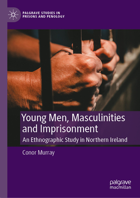 Young Men, Masculinities and Imprisonment: An Ethnographic Study in Northern Ireland (Palgrave Studies in Prisons and Penology)