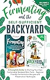 Fermenting and the Self-Sufficient Backyard: A Complete Guide To Starting Your Own Sustainable Backyard Mini Farm – Beginner Friendly Fermentation Recipes and Preservation Techniques