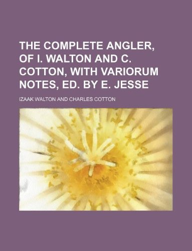 The complete angler, of I. Walton and C. Cotton, with variorum notes, ed. by E. Jesse