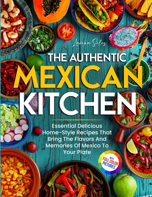 The Authentic Mexican Kitchen: Essential Delicious Home-Style Recipes That Bring The Flavors And Memories Of Mexico To Your Plate Full-Color Picture Premium Edition