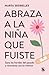 Abraza a la niña que fuiste: Sana las heridas del pasado y reconecta con tu interior
