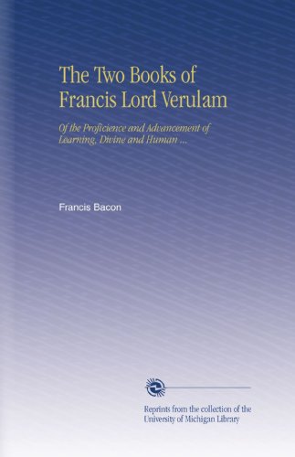 The Two Books of Francis Lord Verulam: Of the Proficience and Advancement of Learning, Divine and Human ...