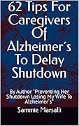 62 Tips For Caregivers Of Alzheimer's To Delay Shutdown: By Author "Preventing Her Shutdown Losing My Wife To Alzheimer's