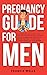 Pregnancy Guide for Men: The Complete Week-By-Week Guide for First-time Dads on What to Expect During the Pregnancy and How to Become the Perfect Partner and The Best Father for Your Newborn