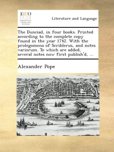 The Dunciad, in four books. Printed according to the complete copy found in the year 1742. With the prolegomena of Scriblerus, and notes variorum. To ... added, several notes now first publish'd, ...