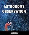 Astronomy Observation Log Book: Night Sky Astronomy Journal To Keep Record Of Date, Time, Observer, Finder, NGC, MAG, Filter, FOV, Scope, Site, Notes & More (Best Gift for Star Lovers)
