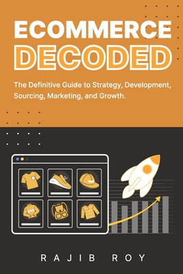 Ecommerce Decoded: The Definitive Guide to Strategy, Development, Sourcing, Marketing, and Growth