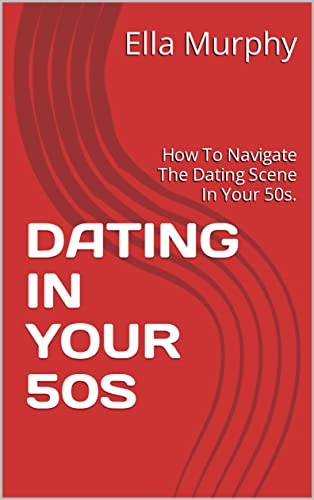 DATING IN YOUR 50S: How To Navigate The Dating Scene In Your 50s. (Kindle Edition)