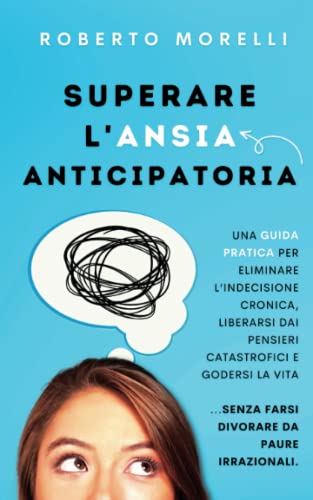 Superare l'Ansia Anticipatoria: Una guida pratica per eliminare l’indecisione cronica, liberarsi dai pensieri catastrofici e godersi la vita senza ... (Psicologia Pratica) (Italian Edition)
