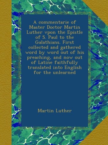 A commentarie of Master Doctor Martin Luther vpon the Epistle of S. Paul to the Galathians. First collected and gathered word by word out of his ... translated into English for the unlearned