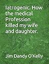 Iatrogenic. How the medical Profession killed my wife and daughter.