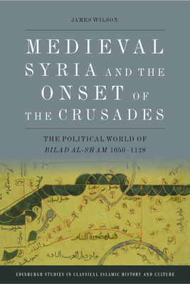 Medieval Syria and the Onset of the Crusades: The Political World of Bilad al-Sham 1050-1128 (Edinburgh Studies in Classical Islamic History and Culture)
