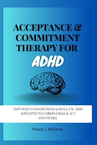 Acceptance and Commitment Therapy for ADHD: Empower Your Emotions and Regulate ADHD with Effective Mindfulness and ACT Strategies (Unlocking the ADHD Mind with Acceptance and Commitment Therapy)