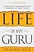 Life Is My Guru: A Practical Guide to Understanding What Your Life Experiences Are Trying to Teach You