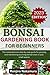 Bonsai Gardening Book for Beginners: The Comprehensive Step-By-Step Guide for Growing and Maintaining Stunning Bonsai Trees in your Small Spaces