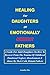 HEALING FOR DAUGHTERS OF EMOTIONALLY ABSENT FATHERS:: A Guide For Adult Daughters On How To Recover From The Trauma Of Childhood Emotional Neglect, Abandonment & Abuse By Their Cold, Distant Fathers