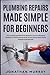 Plumbing Repairs Made Simple for Beginners: How to Easily and Effectively Repair/Fix Common Plumbing Problems in and Around the House All Year Round (With Simple Projects to Get Started)