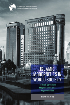 Islamic Modernities in World Society: The Rise, Spread, and Fragmentation of a Hegemonic Idea (Edinburgh Studies of the Globalised Muslim World)
