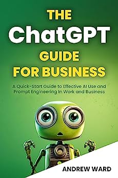 The ChatGPT Guide for Business: A Quick-Start Guide to Effective AI Use and Prompt Engineering In Work and Business (Essential Guide!)