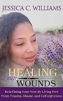 Healing Past Wounds: Redefining Your Now by Living Free from Trauma, Shame, and Unforgiveness