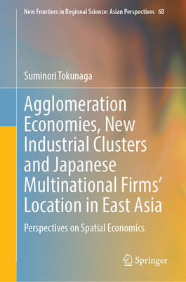 Agglomeration Economies, New Industrial Clusters and Japanese Multinational Firms’ Location in East Asia: Perspectives on Spatial Economics (New Frontiers in Regional Science: Asian Perspectives, 60)