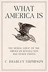 What America Is: The Moral Logic of the American Revolution and Other Essays What America Is: The Moral Logic of the American Revolution and Other Essays