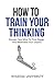 How To Train Your Thinking: Sharpen Your Mind To Think Bigger And Materialize Your Dreams (Build Thought Clarity And Mental Strength)