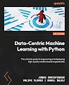 Data-Centric Machine Learning with Python: The ultimate guide to engineering and deploying high-quality models based on good data