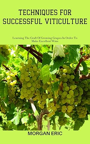 TECHNIQUES FOR SUCCESSFUL VITICULTURE: Learning The Craft Of Growing Grapes In Order To Make Excellent Wine