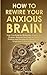 How to Rewire Your Anxious Brain: Help Your Body by Eliminating Anxiety and Phobias. Discover the Power of Positive Thinking and Develop Mental Health Toughness to Succeed in Life