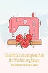 The Ultimate Sewing Tutorials for Absolute Beginners: Everything You Need to Learn: A Beginner’s Guide to Sewing