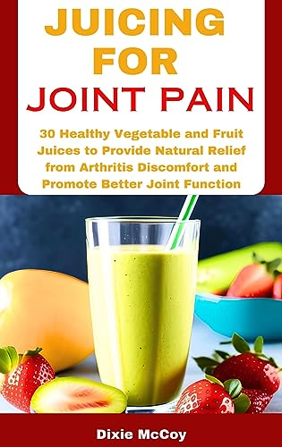 JUICING FOR JOINT PAIN: 30 Healthy Vegetable and Fruit Juices to Provide Natural Relief from Arthritis Discomfort and Promote Better Joint Function (Juice Your Path to Health)