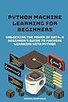 Python Machine Learning for Beginners: Unlocking the Power of Data. A Beginner's Guide to Machine Learning with Python