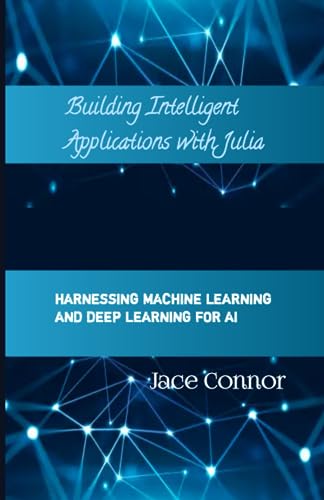 Building Intelligent Applications with Julia: Harnessing Machine Learning and Deep Learning for AI (Understand Julia Programming language for building Robust and intelligent Apps)