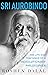 Sri Aurobindo: The Life and Teachings of a Revolutionary Philosopher
