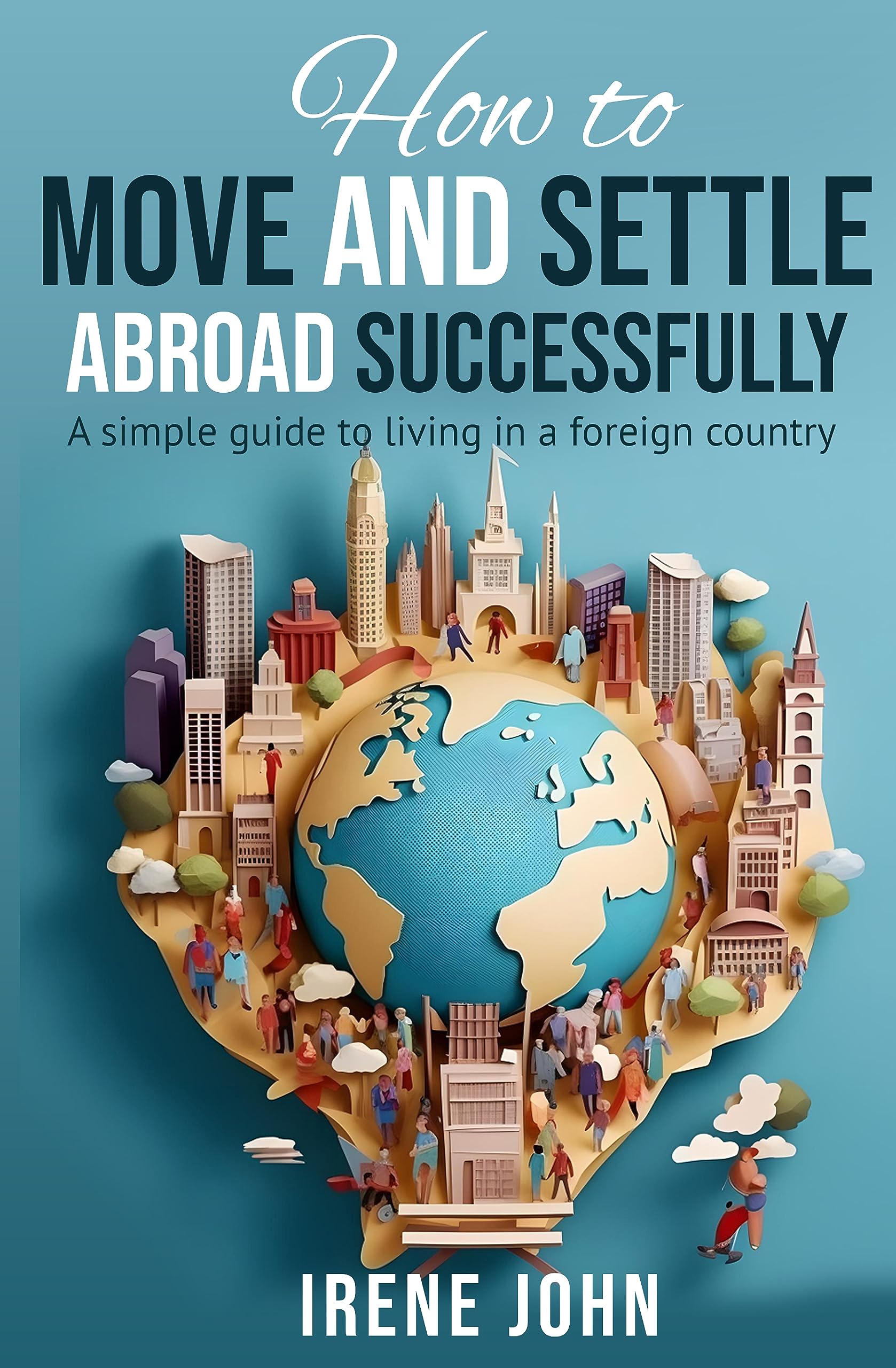 How to Move and Settle Abroad Successfully: A simple guide to living in a foreign country (Kindle Edition)