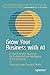 Grow Your Business with AI: A First Principles Approach for Scaling Artificial Intelligence in the Enterprise